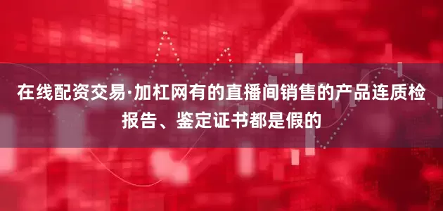 在线配资交易·加杠网有的直播间销售的产品连质检报告、鉴定证书都是假的