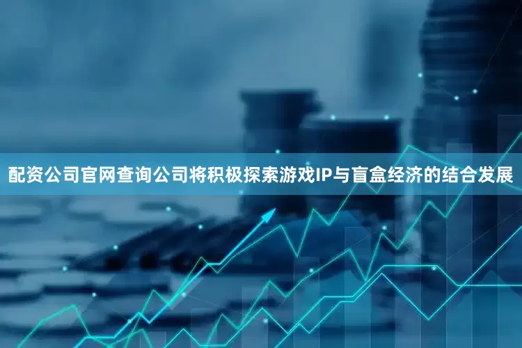 配资公司官网查询公司将积极探索游戏IP与盲盒经济的结合发展