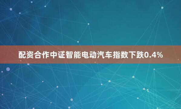 配资合作中证智能电动汽车指数下跌0.4%