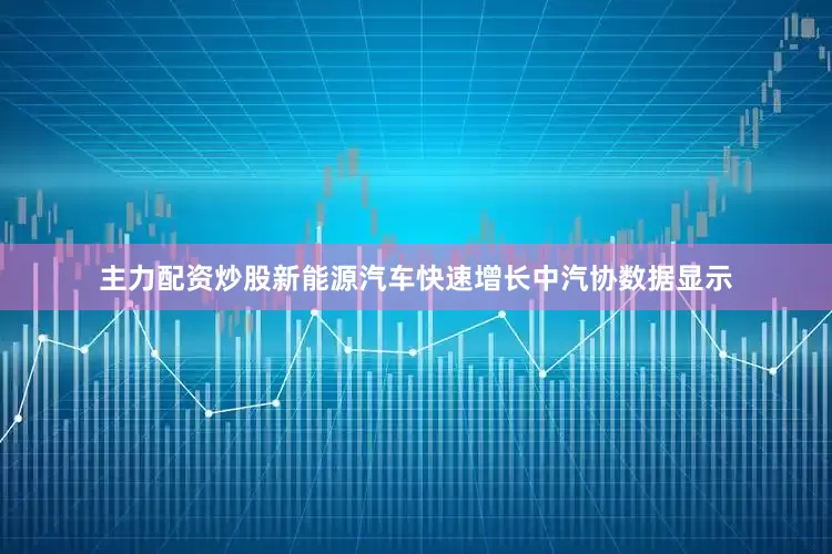主力配资炒股新能源汽车快速增长中汽协数据显示