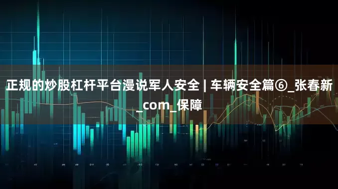正规的炒股杠杆平台漫说军人安全 | 车辆安全篇⑥_张春新_com_保障