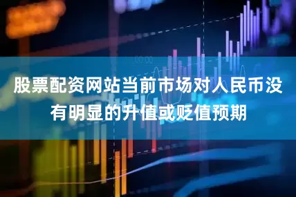 股票配资网站当前市场对人民币没有明显的升值或贬值预期
