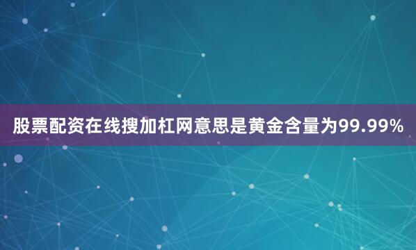 股票配资在线搜加杠网意思是黄金含量为99.99%