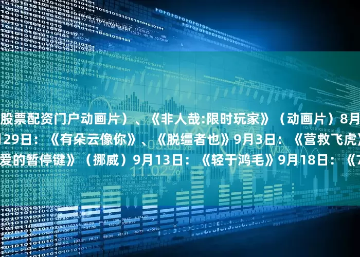 股票配资门户动画片）、《非人哉:限时玩家》（动画片）　　8月23日：《白衣逆行者》　　8月29日：《有朵云像你》、《脱缰者也》　　9月3日：《营救飞虎》　　9月5日：《爱的暂停键》（挪威）　　9月13日：《轻于鸿毛》　　9月18日：《731》　　来源：央视新闻客户端、中国电影报