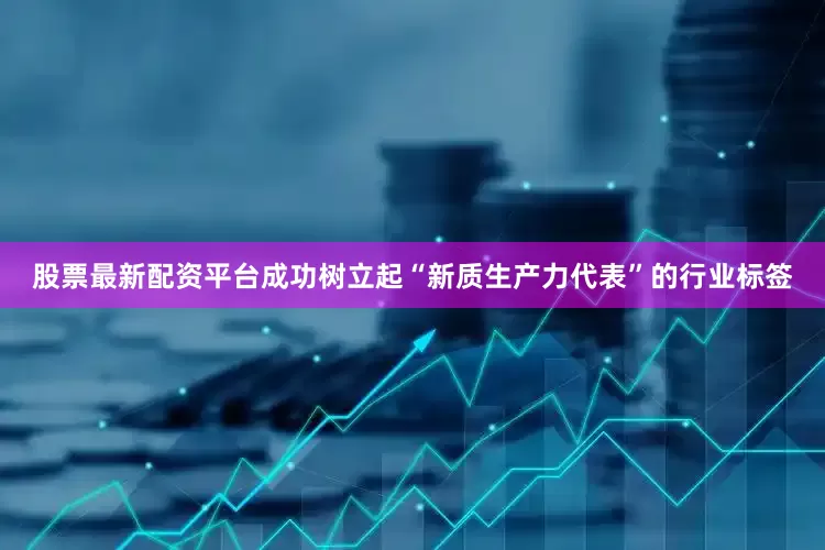 股票最新配资平台成功树立起“新质生产力代表”的行业标签