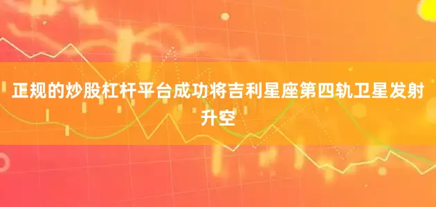 正规的炒股杠杆平台成功将吉利星座第四轨卫星发射升空